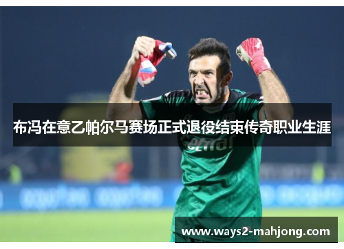 布冯在意乙帕尔马赛场正式退役结束传奇职业生涯