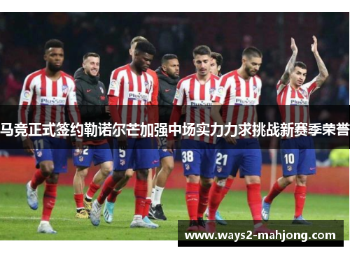 马竞正式签约勒诺尔芒加强中场实力力求挑战新赛季荣誉